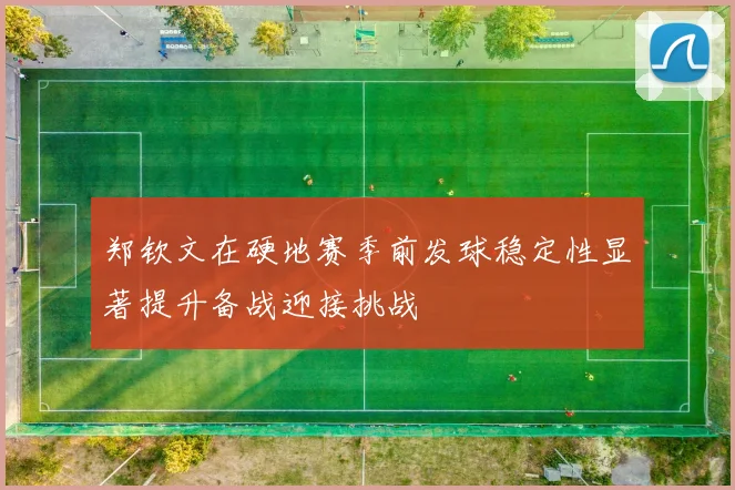 郑钦文在硬地赛季前发球稳定性显著提升备战迎接挑战