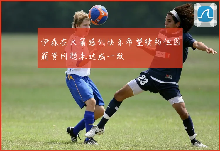 伊森在火箭感到快乐希望续约但因薪资问题未达成一致