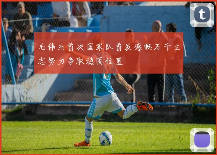 毛伟杰首次国家队首发感慨万千立志努力争取稳固位置