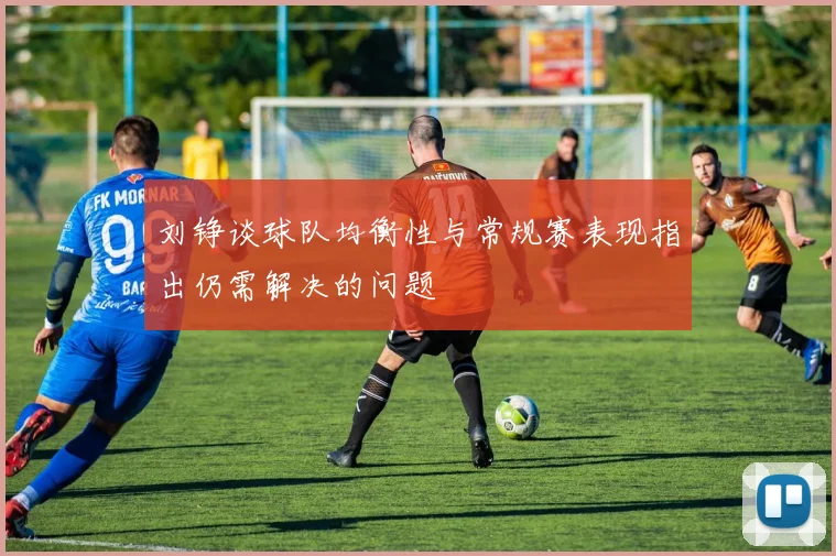 刘铮谈球队均衡性与常规赛表现指出仍需解决的问题