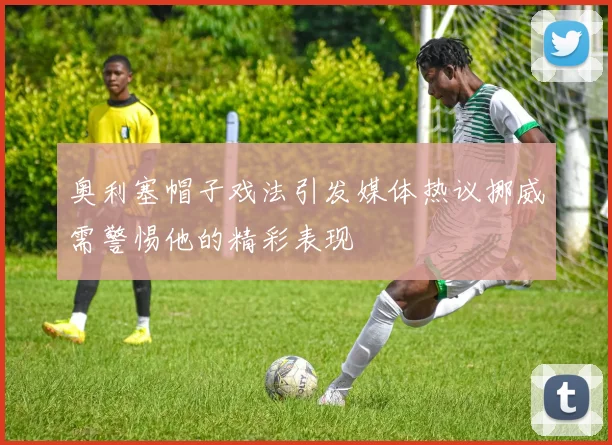 奥利塞帽子戏法引发媒体热议挪威需警惕他的精彩表现