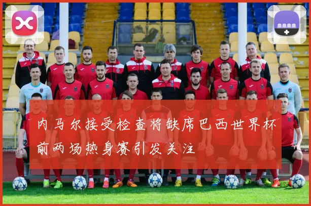 内马尔接受检查将缺席巴西世界杯前两场热身赛引发关注