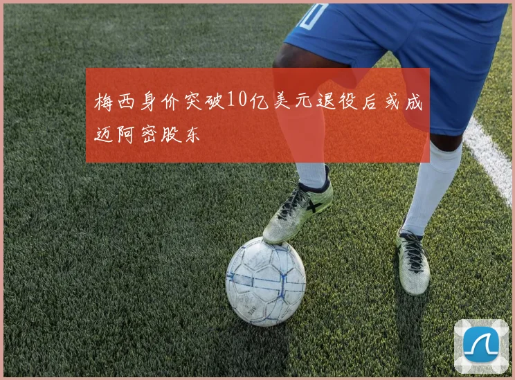 梅西身价突破10亿美元退役后或成迈阿密股东