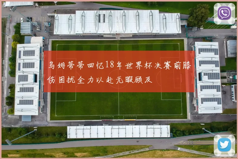 乌姆蒂蒂回忆18年世界杯决赛前膝伤困扰全力以赴无暇顾及