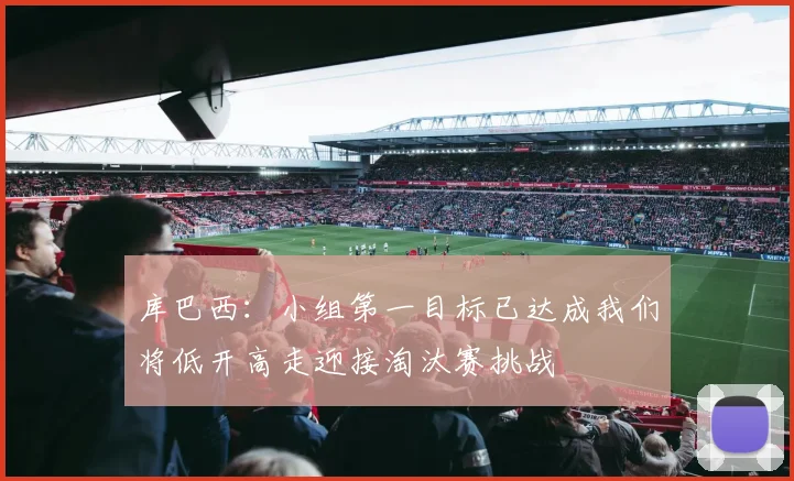 库巴西：小组第一目标已达成我们将低开高走迎接淘汰赛挑战