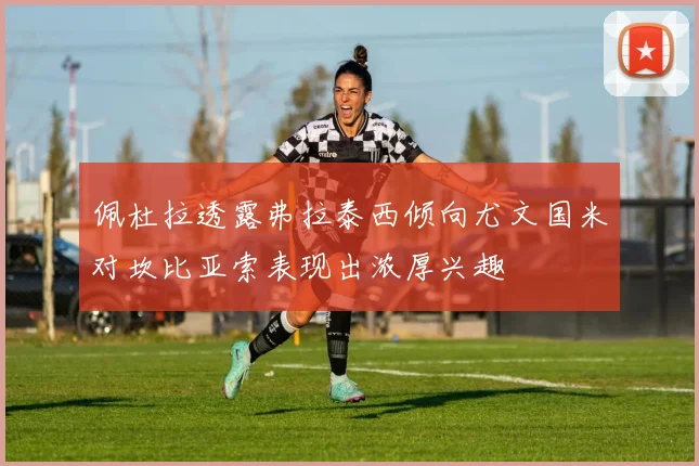 佩杜拉透露弗拉泰西倾向尤文国米对坎比亚索表现出浓厚兴趣