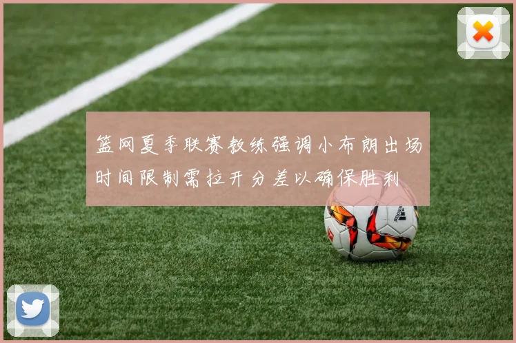 篮网夏季联赛教练强调小布朗出场时间限制需拉开分差以确保胜利