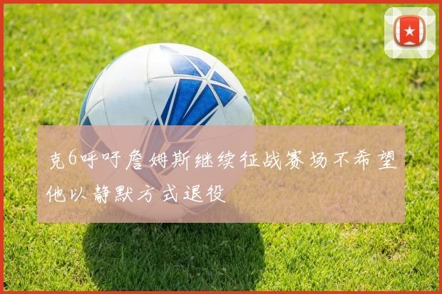克6呼吁詹姆斯继续征战赛场不希望他以静默方式退役