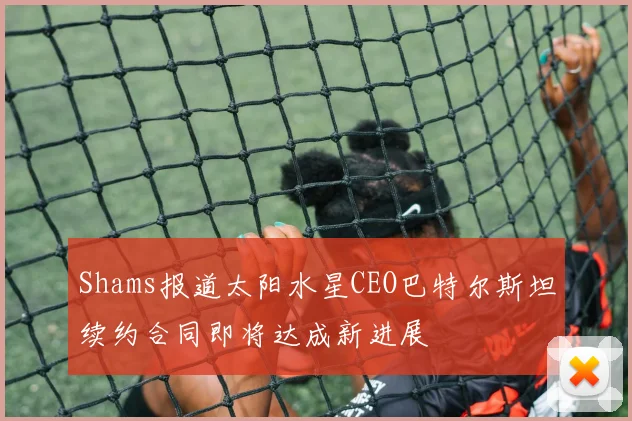 Shams报道太阳水星CEO巴特尔斯坦续约合同即将达成新进展