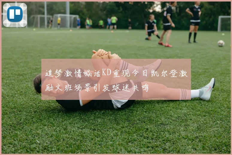 追梦激情喊话KD重现今日凯尔登激励文班场景引发球迷共鸣