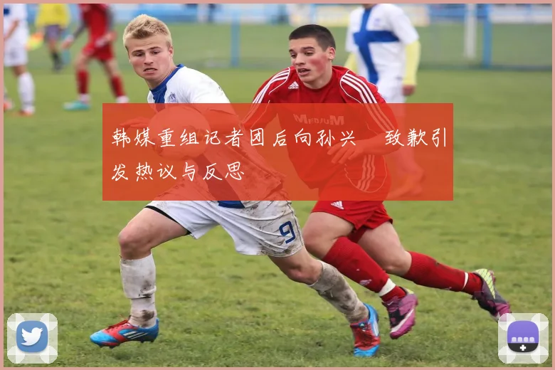 韩媒重组记者团后向孙兴慜致歉引发热议与反思