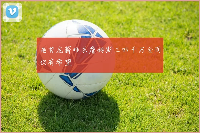 老将底薪难求詹姆斯三四千万合同仍有希望