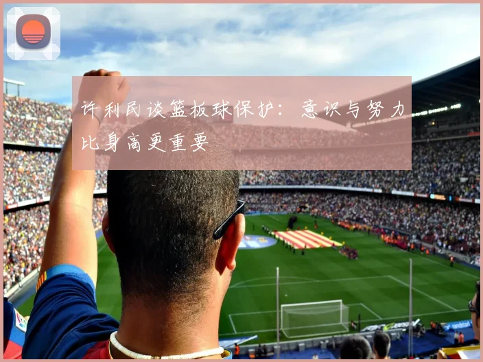 许利民谈篮板球保护：意识与努力比身高更重要