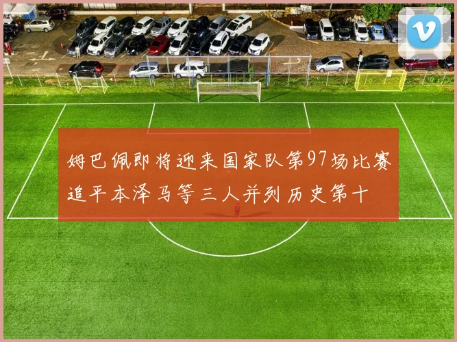 姆巴佩即将迎来国家队第97场比赛追平本泽马等三人并列历史第十