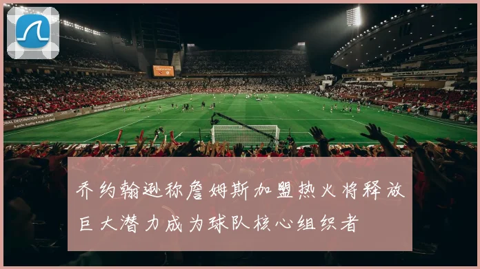 乔约翰逊称詹姆斯加盟热火将释放巨大潜力成为球队核心组织者