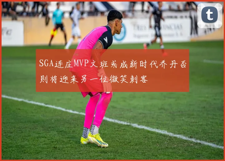 SGA连庄MVP文班或成新时代乔丹否则将迎来另一位微笑刺客